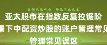 亚太股市在指数反复拉锯阶段背景下中配资炒股的账户管理常见误区